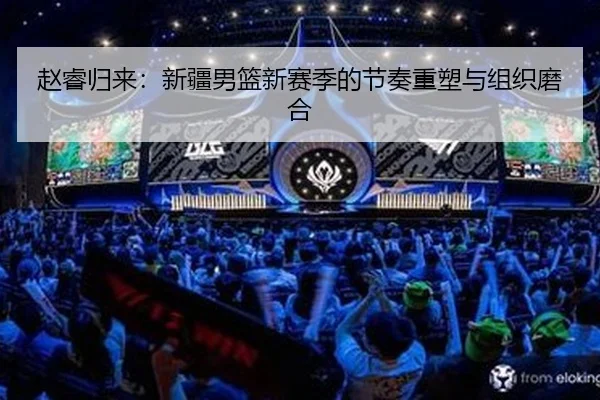 赵睿归来：新疆男篮新赛季的节奏重塑与组织磨合